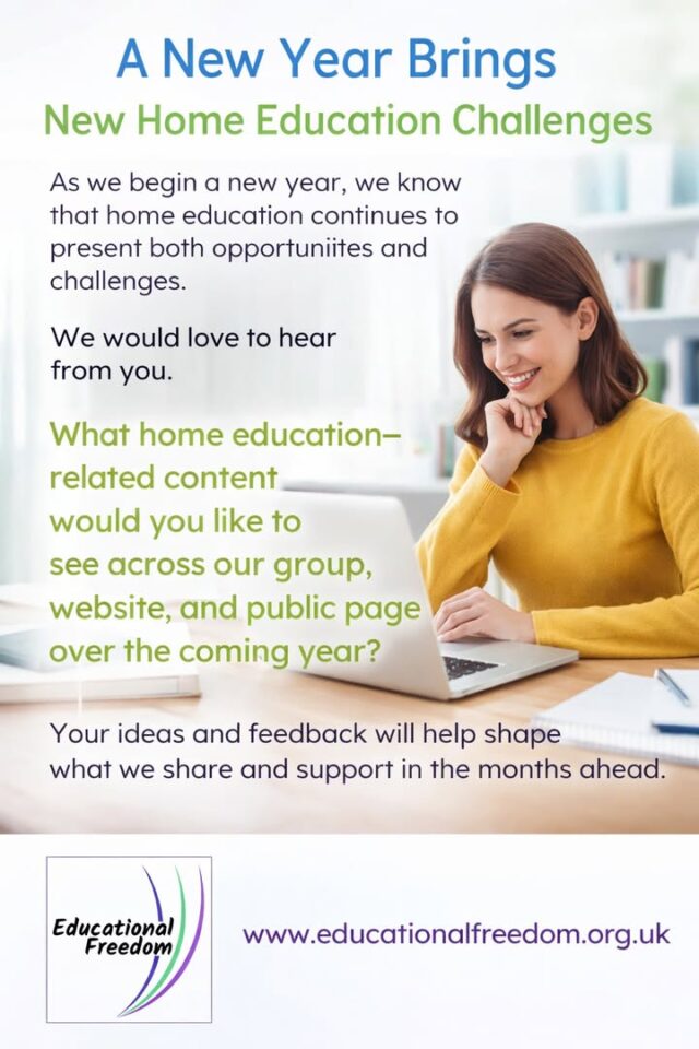A New Year Brings New Home Education Challenges

As we begin a new year, we know that home education continues to present both opportunities and challenges.

We would love to hear from you.

What home education–related content would you like to see across our group, website, and public page over the coming year?

Your ideas and feedback will help shape what we share and support in the months ahead.

Visit us at
www.educationalfreedom.org.uk