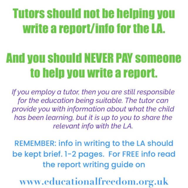 Please SHARE with all home education groups and friends

We’ve become aware that some tutors and organisations are charging to write—or help write—reports for the Local Authority (LA). This can actually be harmful to both you and the home education community.

Remember: home education is far more than what a tutor provides. A report written by someone else may not cover what the LA needs, and there’s no guarantee it will be accepted. We’ve seen many examples where crucial information was missing.

Relying on a tutor to write your report also sets a concerning precedent: it suggests parents cannot provide their own evidence of education. In fact, concerns have arisen in some cases because a tutor-provided report does not demonstrate that the parent is taking responsibility for their child’s learning.

There is free support and a guide to writing reports available on the Educational Freedom website. When responding to informal enquiries from the LA, we recommend replying in writing to keep a paper trail—but your correspondence should be brief and to the point.

Your involvement is what counts most—your child’s learning, your record-keeping, and your voice are what matter.