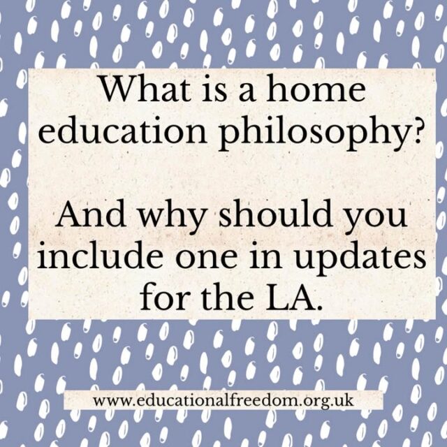 When the LA make enquiries (informal or formal) about the home education provision we always suggest you use the Educational Freedom report writing guide, occasionally we are asked about the educational philosophy element of the report. 
This small section, a couple of lines usually, briefly explains your beliefs around home education in relation to your child. 
Including it in every update establishes your philosophical beliefs. And should your LA decide to serve an SAO, but you refuse to abide by it, and you’re taken to court (or some other similar educational situation in court), the court should give consideration to how the education is suitable in line with the law and with your philosophy. 

Your philosophy can remain the same year after year, or change over time.

Under UK law (specifically the Education Act 1996 and the European Convention on Human Rights), the state must respect the right of parents to educate their children in conformity with their own philosophical convictions. 

Our guide gives some tips on what to include.