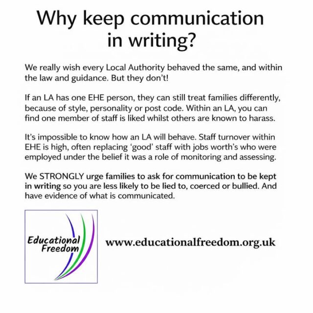 Why Keep Communication in Writing with Your Local Authority

When discussing home education with your local authority, it’s important to keep communication in writing whenever possible. Written records provide a clear account of conversations, agreements, and any information shared, which can prevent misunderstandings or miscommunication later.

Having everything documented also helps protect your family’s legal position and ensures there is an accurate record if questions or disputes arise. Whether it’s emails, letters, or official forms, written communication gives clarity, accountability, and peace of mind.

In home education, staying organised and having a paper trail isn’t just practical — it’s a way to safeguard your family and your child’s education journey.