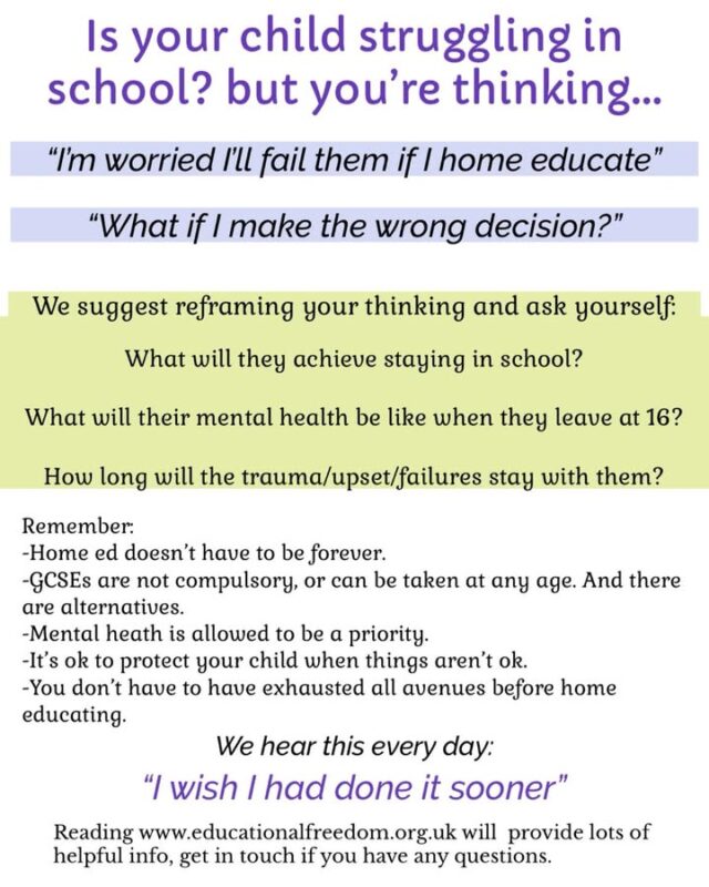 Worrying about making the decision to home educate? Scared you’ll fail your child?
We ask you to reframe your thinking and consider what will happen if they stay in school?
SEN not being met is not likely to miraculously suddenly start being sorted, you’ve battled for long enough, it’s ok to stop. 
Child being bullied, struggling with EBSA, bored, problems with their mental health, or things just aren’t right? Remember you don’t have to have tried everything to get them into school. 
Consider the harm being done, what will they realistically achieve staying in school? Even if they’ll pass their GCSEs, will their mental health be intact? It’s ok to prioritise your child. 
GCSEs are an option for home educators, and can be done at any age, 16 is just a school thing, working/uni life doesn’t have to suddenly start at 18, there’s not law that forces that, they can stay home ed until 19, do GCSEs or whatever they want at any time. 
Don’t delay doing what is right for your child just because you’re worried about the norm, genuinely, every single day we hear people say they wish they’d deregistered sooner, or never sent them to school to begin with. 
For many, the change in their child is quick, for others it takes time. But it happens. 
And remember, home education doesn’t have to be forever.