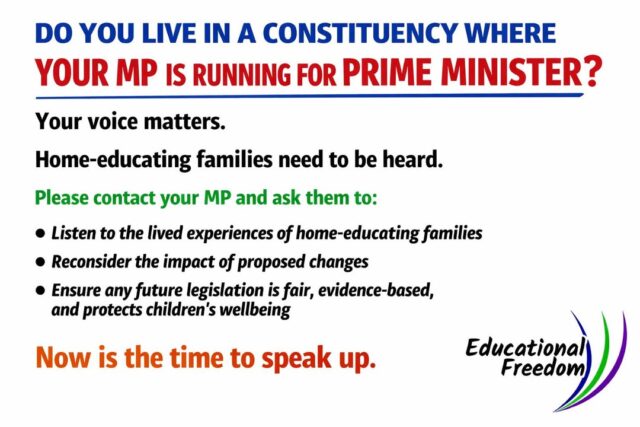 It’s a big week in politics and a crucial moment for home‑educating families.
If your MP is standing to become Prime Minister, please take a few minutes to contact them directly.

Ask them to listen to the voices of home educators and to reconsider how yet‑to‑be‑finalised legislation could affect children’s wellbeing, autonomy, and family life.

This isn’t about party politics, it’s about making sure those who lead understand the real impact of policy on diverse learners.

Your voice matters.
Let’s make sure it’s heard!