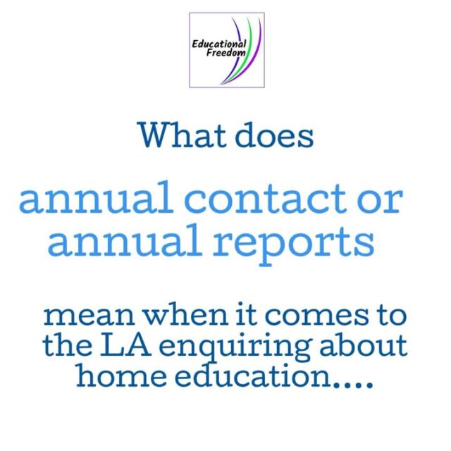 Well… actually there’s no such thing as annual contact and definitely not annual reports. Sort of.
The law allows the LA to identify children missing from education, to do that they are allowed to make informal enquiries of home educators on an ‘at least annual basis’.
Once it is established that the education is suitable then contact should be ‘very brief’.
Though the LA can get in touch if there’s been a change in the child’s circumstances.
Contact should be proportionate, and not ‘exert more oversight than is actually needed’ and encourage a positive relationship.
What does this mean in real life? It means the LA can make enquiries whenever they want, but it is generally accepted that more than once a year is akin to monitoring which is not allowed. Their enquiries should not be formal or dictate how you reply, our advice is to only reply with a 1-2 page ‘report’ using the report writing guide on the Educational Freedom website. It’s safer than a visit or a phone call, ensures you provide the info the LA needs without dealing with any overstepping questions included in their forms etc.
You should never preemptively send a report, always wait for the LA to make enquiries, and after a couple of years it isn’t unreasonable for your responses to be very short (couple of paragraphs).

This is correct information as of 3rd December 2025 the law could change so always refer to our website for up to date info.