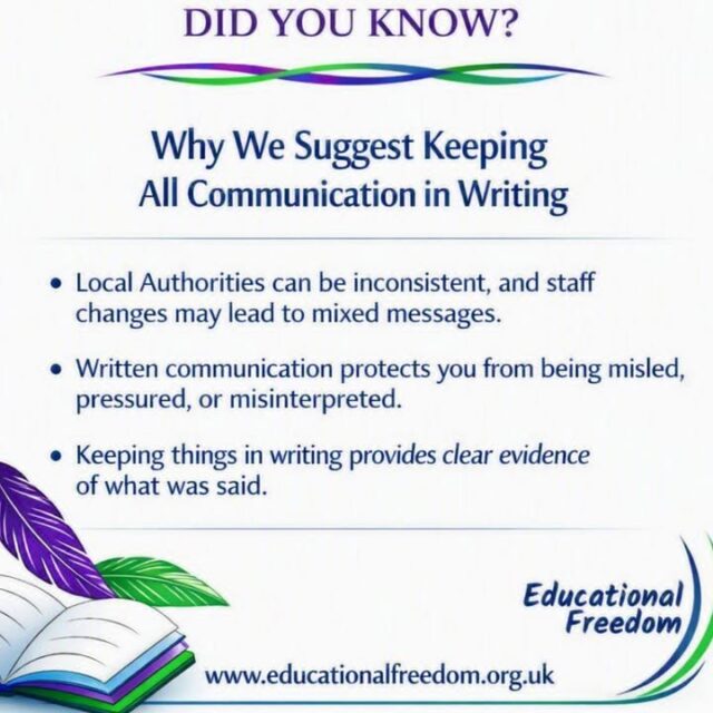 Why Keep Communication in Writing with Your Local Authority

When discussing home education with your local authority, it’s important to keep communication in writing whenever possible. Written records provide a clear account of conversations, agreements, and any information shared, which can prevent misunderstandings or miscommunication later.

Having everything documented also helps protect your family’s legal position and ensures there is an accurate record if questions or disputes arise. Whether it’s emails, letters, or official forms, written communication gives clarity, accountability, and peace of mind.

In home education, staying organised and having a paper trail isn’t just practical — it’s a way to safeguard your family and your child’s education journey.