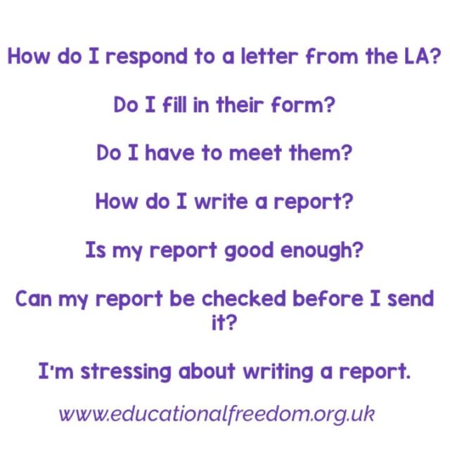 These are all questions we hear daily. Whilst the Educational Freedom website has all the answers plus template letters and report writing guide, here’s some quick info:

•How do I respond to a letter from the LA? That depends how long you’ve home educated and what they’re asking.
If they want some admin type info confirming then give the info.
If they’re asking for details of the education but you’re only a few weeks in then you can use our template for new home educators and ask for time to settle in.
If they’re asking for future plans you can remind them that home educators aren’t required to have future plans (they will then reword and ask what is being learned now, you then respond accordingly).
If you’ve home educated more than a few weeks and the LA is asking for info on the education then you can write a ‘report’ using the report writing guide on our website.
If the LA are asking for a meeting or a phone call you will find tips on how to respond in the template letter for new home educators.

•Do I fill in their form? Usually no. LA’s like to slip in questions that are school like, or asking things they have no right to know. Or they miss things off which means at best they ask more questions, or they declare the education unsuitable at worst. Providing a report using our guide ensures you give the info they need leaving little room for issues.

•Do I have to meet them? No, and we suggest you don’t, there’s a post in the featured posts (on our group not page) that explains why you shouldn’t meet them, the risks and historical issues. But simply put, it’s not within their legal remit to meet, they usually overstep, and visits often go wrong. Keep communication in writing and you are protected.

•How do I write a report?
1-2 pages of info ensuring you hit the points we list in our report writing guide is all you need to write. Anything more is info they’re not entitled to.

•Is my report good enough? It’s not about it being good enough, or laid out in a certain way. It’s not even a report as such. You’re providing written info in response to the LA informal enquiries. Using our report writing guide ensures you give the info they need.
And if you miss something, the LA will ask, that’s it. No harm done.

•Can my report be checked before I send it? No, this has become a problem in the home ed community with most services no longer offering checks. They do not guarantee it being suitable, they don’t check grammar etc, and LAs are starting to notice the patterns from certain services where the checker has changed wording, the LA then knows the report isn’t in the parents own words. More than one service charges for report checks and yet we still have to fix issues caused by these awful reports, as the LA escalates to having concerns. It’s best just to follow our guide. If you have learning difficulties etc and need extra support please do post asking for admin help.

•I’m stressing about writing a report.
Please don’t. You’re just giving a brief written update about the education and its suitability. The word report is awful and doesn’t help the stress. But it’s an informal update that’s all. No harm is done if the initial report misses something off. The LA will ask questions. We are here if the LA comes back asking more.