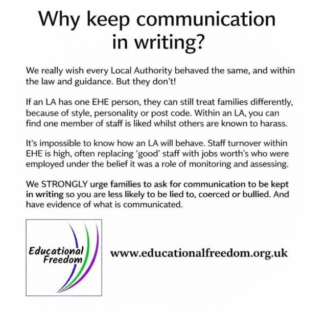 Why Keep Communication in Writing with Your Local Authority

When discussing home education with your local authority, it’s important to keep communication in writing whenever possible. Written records provide a clear account of conversations, agreements, and any information shared, which can prevent misunderstandings or miscommunication later.

Having everything documented also helps protect your family’s legal position and ensures there is an accurate record if questions or disputes arise. Whether it’s emails, letters, or official forms, written communication gives clarity, accountability, and peace of mind.

In home education, staying organised and having a paper trail isn’t just practical — it’s a way to safeguard your family and your child’s education journey